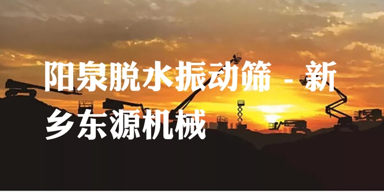 陽(yáng)泉脫水振動(dòng)篩 - 新鄉(xiāng)東源機(jī)械