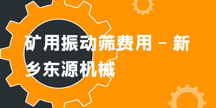 礦用振動篩費用 - 新鄉(xiāng)東源機械