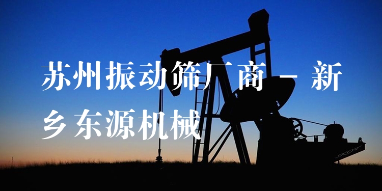 蘇州振動(dòng)篩廠商 - 新鄉(xiāng)東源機(jī)械
