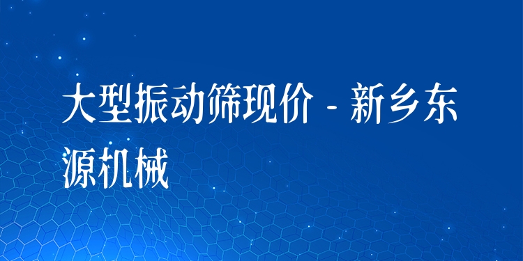 大型振動篩現(xiàn)價 - 新鄉(xiāng)東源機械