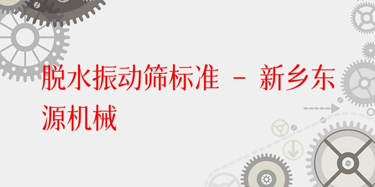 脫水振動篩標(biāo)準(zhǔn) - 新鄉(xiāng)東源機(jī)械