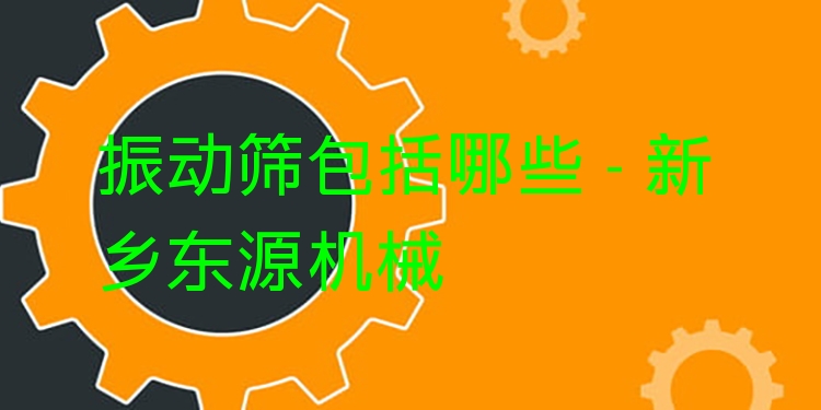 振動篩包括哪些 - 新鄉(xiāng)東源機(jī)械