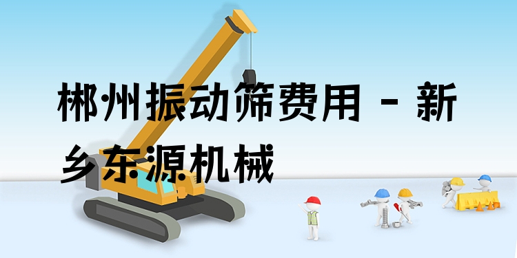 郴州振動篩費(fèi)用 - 新鄉(xiāng)東源機(jī)械
