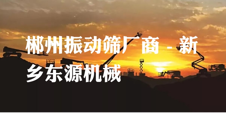 郴州振動篩廠商 - 新鄉(xiāng)東源機械