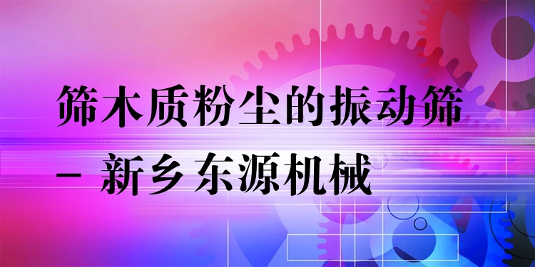篩木質(zhì)粉塵的振動篩 - 新鄉(xiāng)東源機械