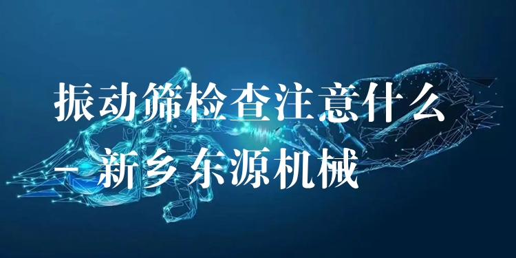 振動(dòng)篩檢查注意什么 - 新鄉(xiāng)東源機(jī)械