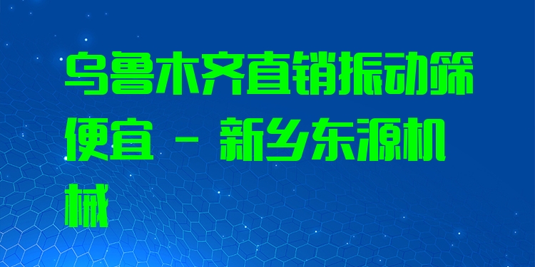 烏魯木齊直銷振動(dòng)篩便宜 - 新鄉(xiāng)東源機(jī)械