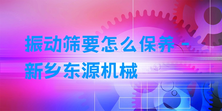 振動篩要怎么保養(yǎng) - 新鄉(xiāng)東源機(jī)械