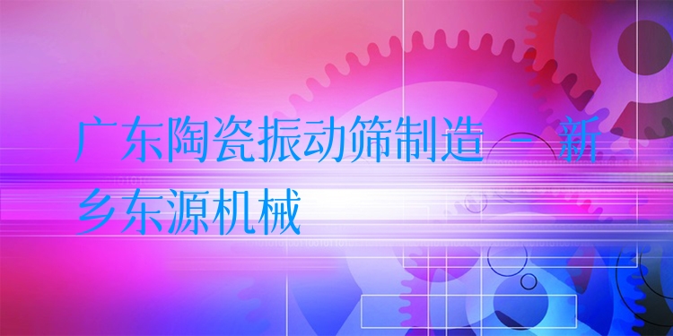 廣東陶瓷振動篩制造 - 新鄉(xiāng)東源機械