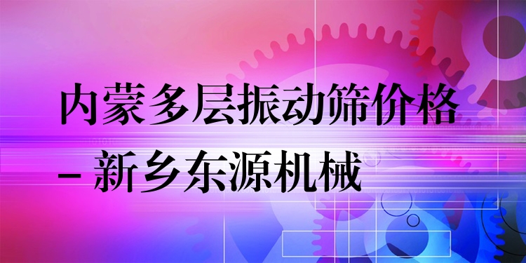 內(nèi)蒙多層振動(dòng)篩價(jià)格 - 新鄉(xiāng)東源機(jī)械