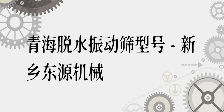 青海脫水振動篩型號 - 新鄉(xiāng)東源機(jī)械