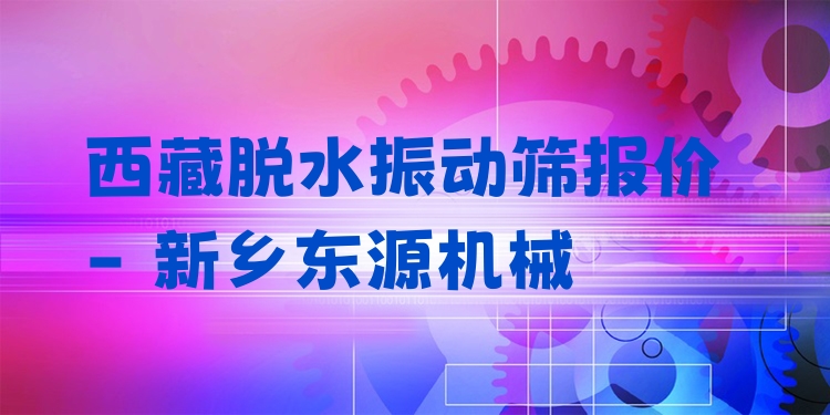 西藏脫水振動(dòng)篩報(bào)價(jià) - 新鄉(xiāng)東源機(jī)械