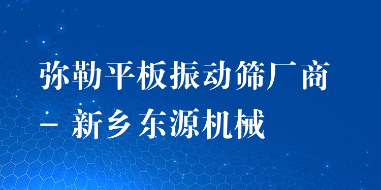 彌勒平板振動篩廠商 - 新鄉(xiāng)東源機械