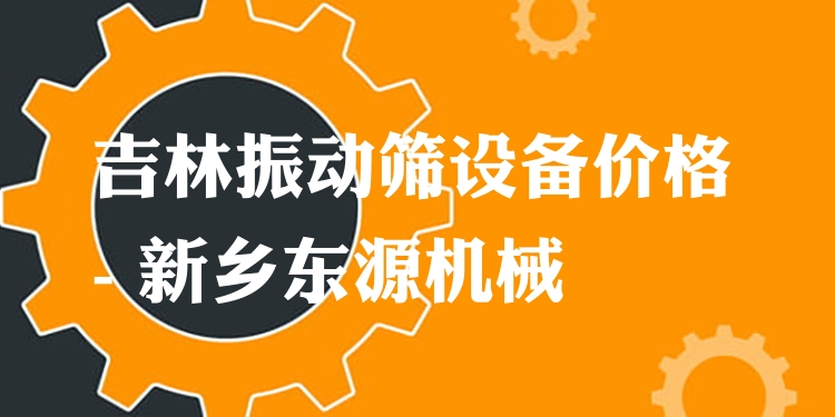 吉林振動篩設(shè)備價格 - 新鄉(xiāng)東源機械
