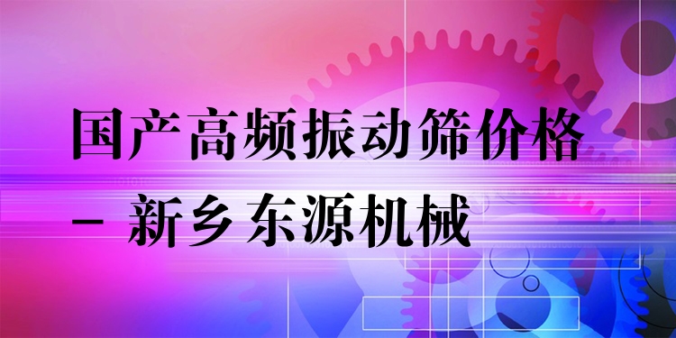 國(guó)產(chǎn)高頻振動(dòng)篩價(jià)格 - 新鄉(xiāng)東源機(jī)械