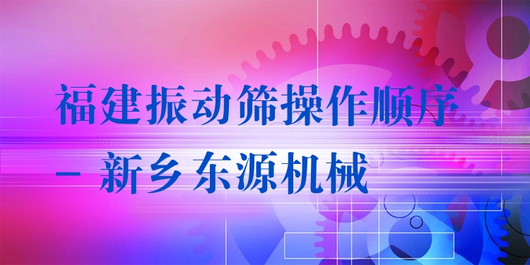 福建振動篩操作順序 - 新鄉(xiāng)東源機械