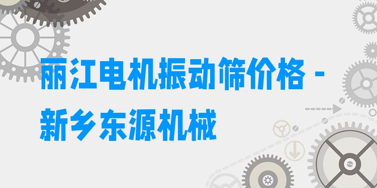 麗江電機振動篩價格 - 新鄉(xiāng)東源機械