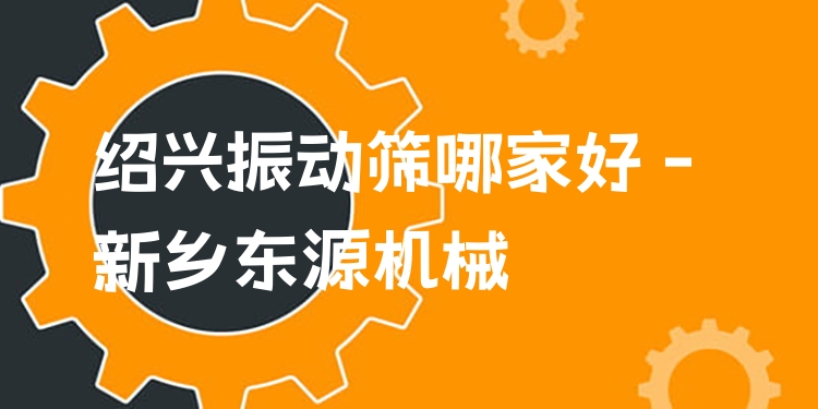 紹興振動篩哪家好 - 新鄉(xiāng)東源機械