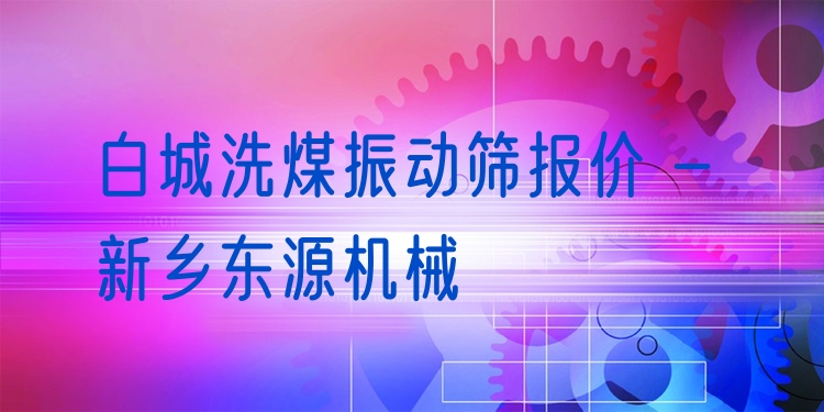 白城洗煤振動篩報價 - 新鄉(xiāng)東源機械