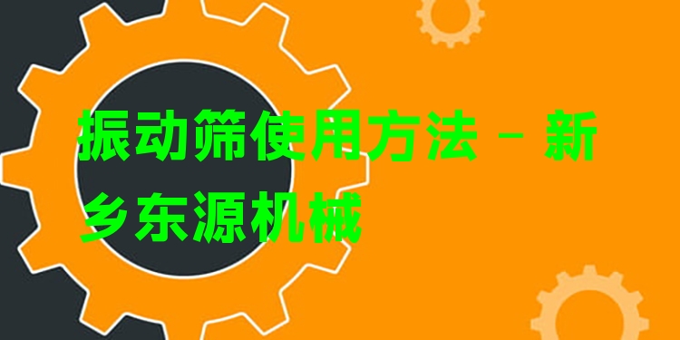 振動篩使用方法 - 新鄉(xiāng)東源機械
