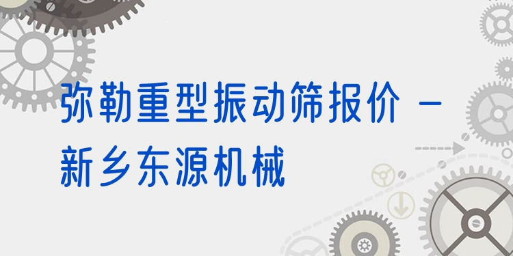 彌勒重型振動(dòng)篩報(bào)價(jià) - 新鄉(xiāng)東源機(jī)械