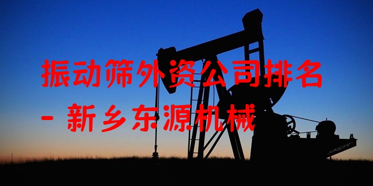 振動(dòng)篩外資公司排名 - 新鄉(xiāng)東源機(jī)械