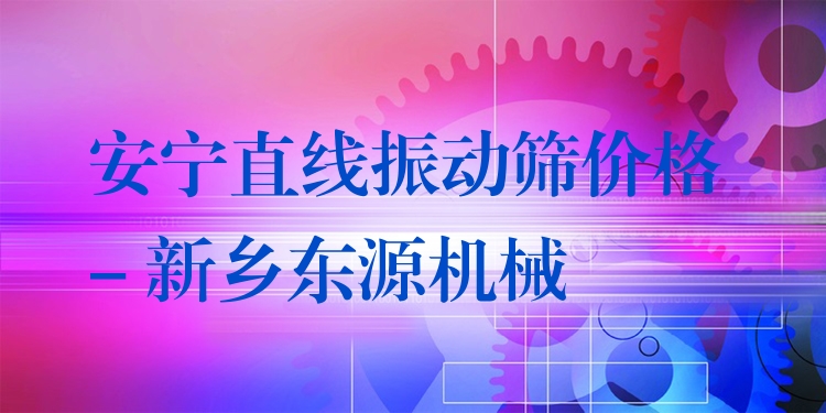 安寧直線振動篩價(jià)格 - 新鄉(xiāng)東源機(jī)械