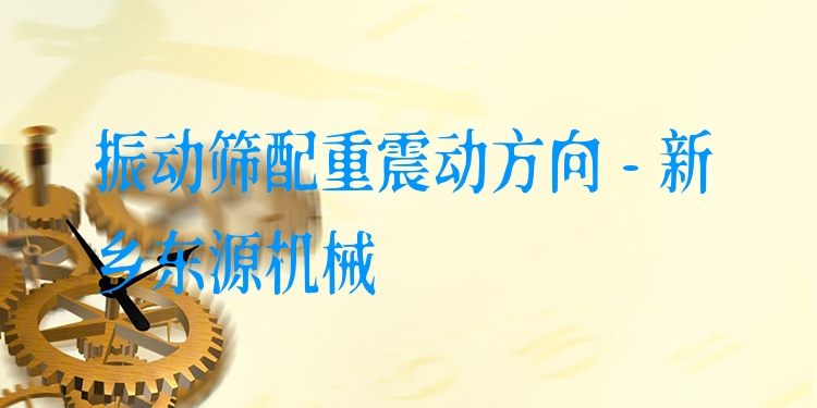 振動篩配重震動方向 - 新鄉(xiāng)東源機(jī)械