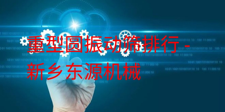 重型圓振動篩排行 - 新鄉(xiāng)東源機械