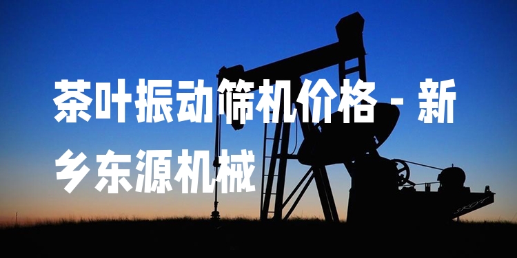 茶葉振動篩機價格 - 新鄉(xiāng)東源機械